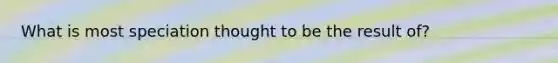 What is most speciation thought to be the result of?