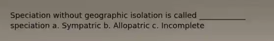 Speciation without geographic isolation is called ____________ speciation a. Sympatric b. Allopatric c. Incomplete