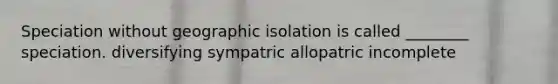 Speciation without geographic isolation is called ________ speciation. diversifying sympatric allopatric incomplete