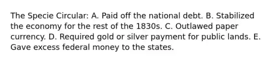 The Specie Circular: A. Paid off the national debt. B. Stabilized the economy for the rest of the 1830s. C. Outlawed paper currency. D. Required gold or silver payment for public lands. E. Gave excess federal money to the states.