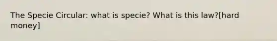 The Specie Circular: what is specie? What is this law?[hard money]