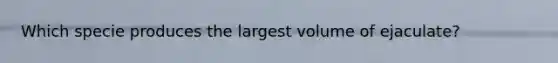 Which specie produces the largest volume of ejaculate?