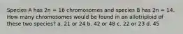 Species A has 2n = 16 chromosomes and species B has 2n = 14. How many chromosomes would be found in an allotriploid of these two species? a. 21 or 24 b. 42 or 48 c. 22 or 23 d. 45