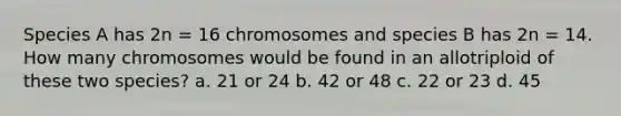 Species A has 2n = 16 chromosomes and species B has 2n = 14. How many chromosomes would be found in an allotriploid of these two species? a. 21 or 24 b. 42 or 48 c. 22 or 23 d. 45