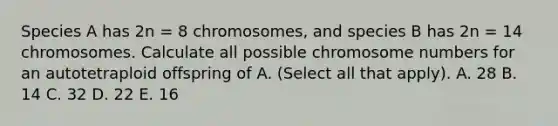 Species A has 2n = 8 chromosomes, and species B has 2n = 14 chromosomes. Calculate all possible chromosome numbers for an autotetraploid offspring of A. (Select all that apply). A. 28 B. 14 C. 32 D. 22 E. 16