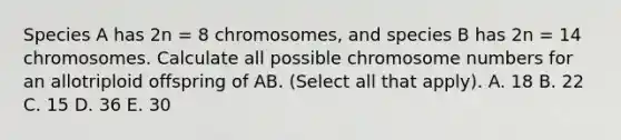 Species A has 2n = 8 chromosomes, and species B has 2n = 14 chromosomes. Calculate all possible chromosome numbers for an allotriploid offspring of AB. (Select all that apply). A. 18 B. 22 C. 15 D. 36 E. 30