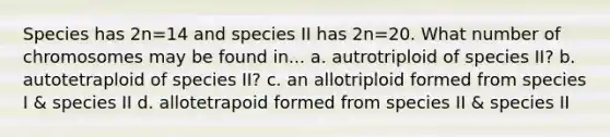 Species has 2n=14 and species II has 2n=20. What number of chromosomes may be found in... a. autrotriploid of species II? b. autotetraploid of species II? c. an allotriploid formed from species I & species II d. allotetrapoid formed from species II & species II