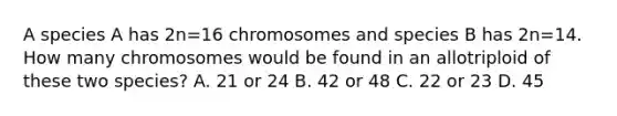 A species A has 2n=16 chromosomes and species B has 2n=14. How many chromosomes would be found in an allotriploid of these two species? A. 21 or 24 B. 42 or 48 C. 22 or 23 D. 45