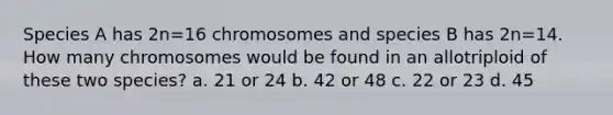 Species A has 2n=16 chromosomes and species B has 2n=14. How many chromosomes would be found in an allotriploid of these two species? a. 21 or 24 b. 42 or 48 c. 22 or 23 d. 45