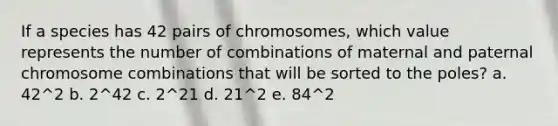 If a species has 42 pairs of chromosomes, which value represents the number of combinations of maternal and paternal chromosome combinations that will be sorted to the poles? a. 42^2 b. 2^42 c. 2^21 d. 21^2 e. 84^2