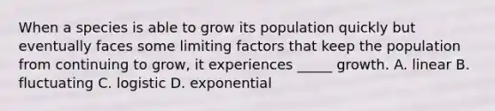 When a species is able to grow its population quickly but eventually faces some limiting factors that keep the population from continuing to grow, it experiences _____ growth. A. linear B. fluctuating C. logistic D. exponential