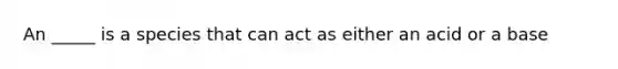 An _____ is a species that can act as either an acid or a base