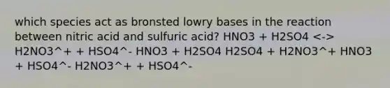 which species act as bronsted lowry bases in the reaction between nitric acid and sulfuric acid? HNO3 + H2SO4 H2NO3^+ + HSO4^- HNO3 + H2SO4 H2SO4 + H2NO3^+ HNO3 + HSO4^- H2NO3^+ + HSO4^-