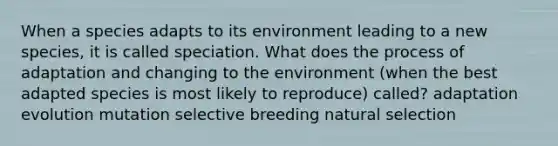 When a species adapts to its environment leading to a new species, it is called speciation. What does the process of adaptation and changing to the environment (when the best adapted species is most likely to reproduce) called? adaptation evolution mutation selective breeding natural selection