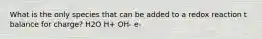 What is the only species that can be added to a redox reaction t balance for charge? H2O H+ OH- e-