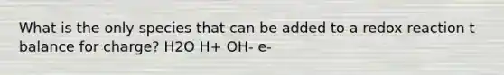 What is the only species that can be added to a redox reaction t balance for charge? H2O H+ OH- e-