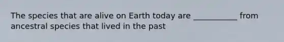 The species that are alive on Earth today are ___________ from ancestral species that lived in the past