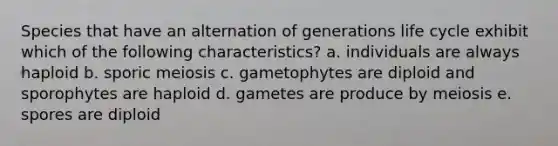 Species that have an alternation of generations life cycle exhibit which of the following characteristics? a. individuals are always haploid b. sporic meiosis c. gametophytes are diploid and sporophytes are haploid d. gametes are produce by meiosis e. spores are diploid