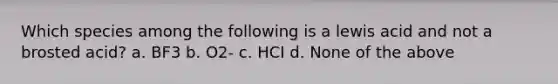 Which species among the following is a lewis acid and not a brosted acid? a. BF3 b. O2- c. HCI d. None of the above