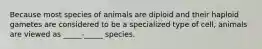 Because most species of animals are diploid and their haploid gametes are considered to be a specialized type of cell, animals are viewed as _____-_____ species.