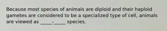 Because most species of animals are diploid and their haploid gametes are considered to be a specialized type of cell, animals are viewed as _____-_____ species.