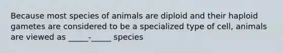 Because most species of animals are diploid and their haploid gametes are considered to be a specialized type of cell, animals are viewed as _____-_____ species