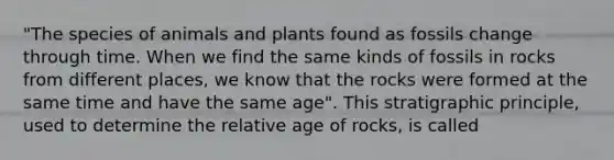 "The species of animals and plants found as fossils change through time. When we find the same kinds of fossils in rocks from different places, we know that the rocks were formed at the same time and have the same age". This stratigraphic principle, used to determine the relative age of rocks, is called