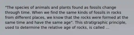 "The species of animals and plants found as fossils change through time. When we find the same kinds of fossils in rocks from different places, we know that the rocks were formed at the same time and have the same age". This stratigraphic principle, used to determine the relative age of rocks, is called ...