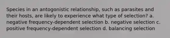 Species in an antogonistic relationship, such as parasites and their hosts, are likely to experience what type of selection? a. negative frequency-dependent selection b. negative selection c. positive frequency-dependent selection d. balancing selection