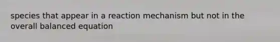 species that appear in a reaction mechanism but not in the overall balanced equation