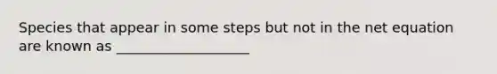 Species that appear in some steps but not in the net equation are known as ___________________