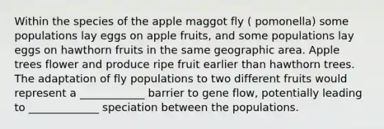 Within the species of the apple maggot fly ( pomonella) some populations lay eggs on apple fruits, and some populations lay eggs on hawthorn fruits in the same geographic area. Apple trees flower and produce ripe fruit earlier than hawthorn trees. The adaptation of fly populations to two different fruits would represent a ____________ barrier to gene flow, potentially leading to _____________ speciation between the populations.