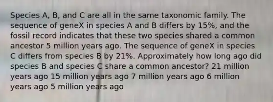 Species A, B, and C are all in the same taxonomic family. The sequence of geneX in species A and B differs by 15%, and the fossil record indicates that these two species shared a common ancestor 5 million years ago. The sequence of geneX in species C differs from species B by 21%. Approximately how long ago did species B and species C share a common ancestor? 21 million years ago 15 million years ago 7 million years ago 6 million years ago 5 million years ago