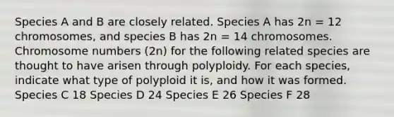 Species A and B are closely related. Species A has 2n = 12 chromosomes, and species B has 2n = 14 chromosomes. Chromosome numbers (2n) for the following related species are thought to have arisen through polyploidy. For each species, indicate what type of polyploid it is, and how it was formed. Species C 18 Species D 24 Species E 26 Species F 28