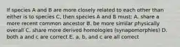 If species A and B are more closely related to each other than either is to species C, then species A and B must: A. share a more recent common ancestor B. be more similar physically overall C. share more derived homologies (synapomorphies) D. both a and c are correct E. a, b, and c are all correct