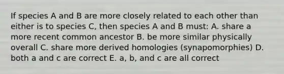 If species A and B are more closely related to each other than either is to species C, then species A and B must: A. share a more recent common ancestor B. be more similar physically overall C. share more derived homologies (synapomorphies) D. both a and c are correct E. a, b, and c are all correct