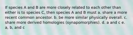 If species A and B are more closely related to each other than either is to species C, then species A and B must a. share a more recent common ancestor. b. be more similar physically overall. c. share more derived homologies (synapomorphies). d. a and c e. a, b, and c