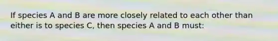 If species A and B are more closely related to each other than either is to species C, then species A and B must: