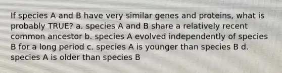 If species A and B have very similar genes and proteins, what is probably TRUE? a. species A and B share a relatively recent common ancestor b. species A evolved independently of species B for a long period c. species A is younger than species B d. species A is older than species B