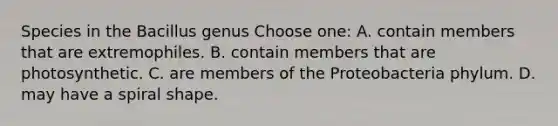 Species in the Bacillus genus Choose one: A. contain members that are extremophiles. B. contain members that are photosynthetic. C. are members of the Proteobacteria phylum. D. may have a spiral shape.