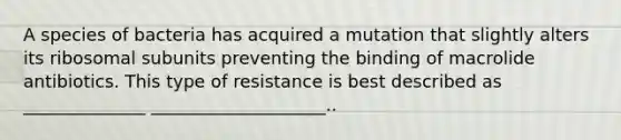 A species of bacteria has acquired a mutation that slightly alters its ribosomal subunits preventing the binding of macrolide antibiotics. This type of resistance is best described as ______________ ____________________..