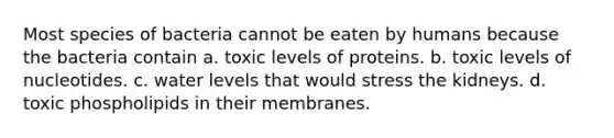 Most species of bacteria cannot be eaten by humans because the bacteria contain a. toxic levels of proteins. b. toxic levels of nucleotides. c. water levels that would stress the kidneys. d. toxic phospholipids in their membranes.