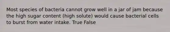 Most species of bacteria cannot grow well in a jar of jam because the high sugar content (high solute) would cause bacterial cells to burst from water intake. True False