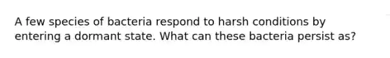 A few species of bacteria respond to harsh conditions by entering a dormant state. What can these bacteria persist as?