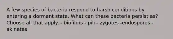 A few species of bacteria respond to harsh conditions by entering a dormant state. What can these bacteria persist as? Choose all that apply. - biofilms - pili - zygotes -endospores - akinetes