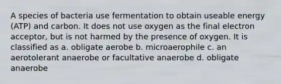 A species of bacteria use fermentation to obtain useable energy (ATP) and carbon. It does not use oxygen as the final electron acceptor, but is not harmed by the presence of oxygen. It is classified as a. obligate aerobe b. microaerophile c. an aerotolerant anaerobe or facultative anaerobe d. obligate anaerobe