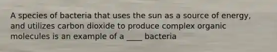 A species of bacteria that uses the sun as a source of energy, and utilizes carbon dioxide to produce complex organic molecules is an example of a ____ bacteria