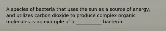 A species of bacteria that uses the sun as a source of energy, and utilizes carbon dioxide to produce complex organic molecules is an example of a ___________ bacteria.