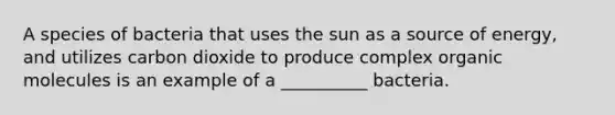 A species of bacteria that uses the sun as a source of energy, and utilizes carbon dioxide to produce complex organic molecules is an example of a __________ bacteria.