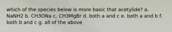 which of the species below is more basic that acetylide? a. NaNH2 b. CH3ONa c. CH3MgBr d. both a and c e. both a and b f. both b and c g. all of the above